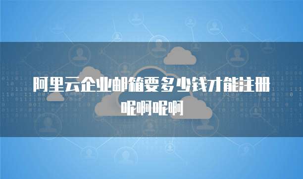 阿里云企业邮箱要多少钱才能注册呢啊呢啊