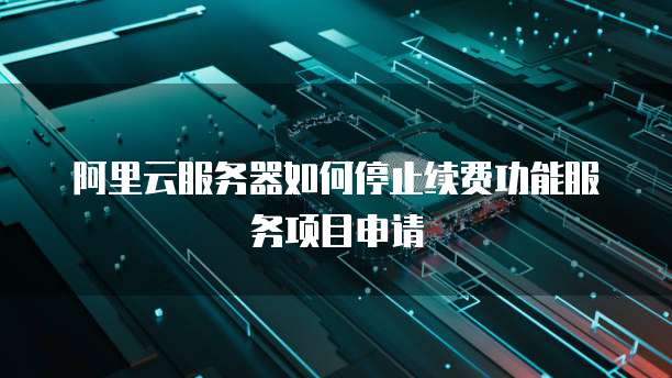 阿里云服务器如何停止续费功能服务项目申请