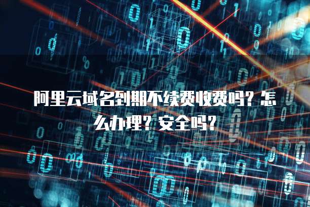 阿里云域名到期不续费收费吗?怎么办理?安全吗?