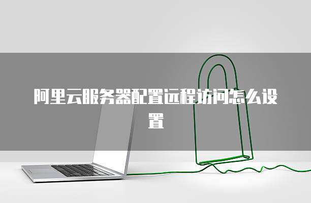 阿里云服务器配置远程访问怎么设置