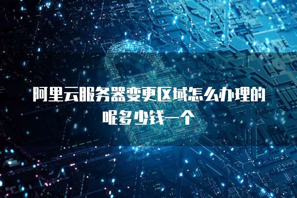 阿里云服务器变更区域怎么办理的呢多少钱一个