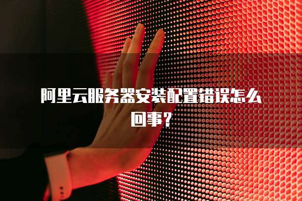 阿里云服务器安装配置错误怎么回事?