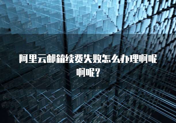阿里云邮箱续费失败怎么办理啊呢啊呢?