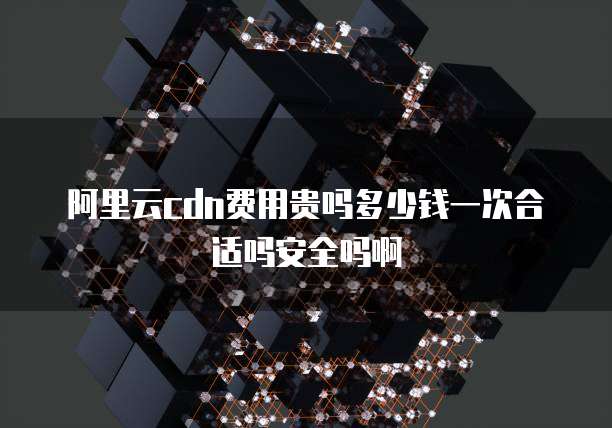 阿里云cdn费用贵吗多少钱一次合适吗安全吗啊