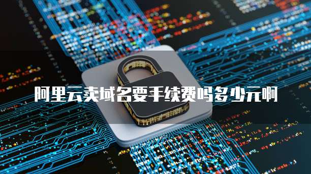 阿里云卖域名要手续费吗多少元啊