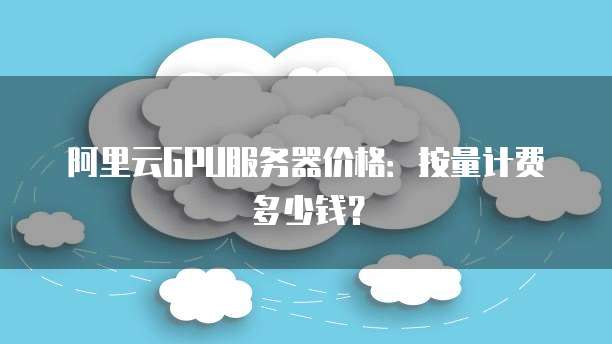 阿里云GPU服务器价格:按量计费多少钱?