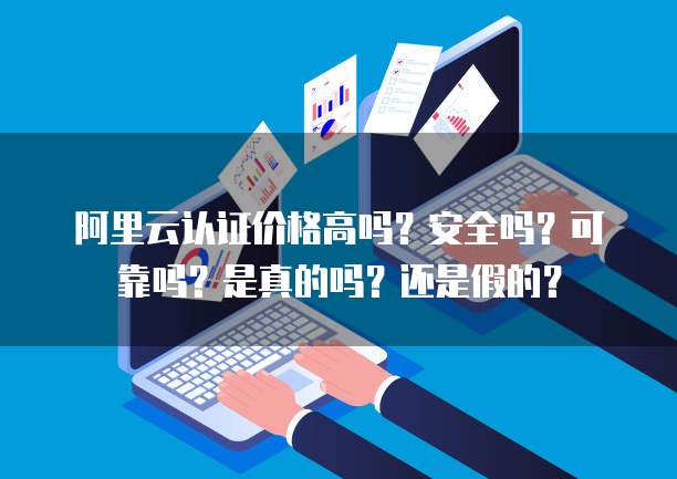 阿里云认证价格高吗?安全吗?可靠吗?是真的吗?还是假的?
