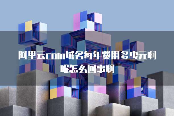 阿里云com域名每年费用多少元啊呢怎么回事啊