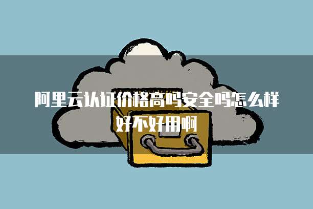 阿里云认证价格高吗安全吗怎么样好不好用啊