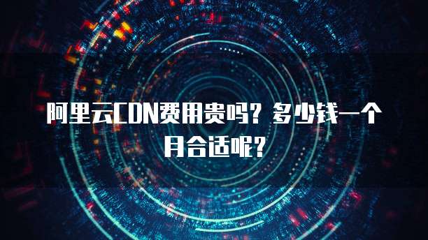 阿里云CDN费用贵吗?多少钱一个月合适呢?