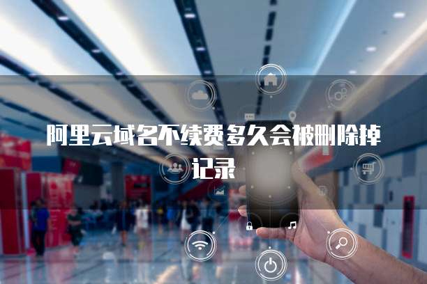 阿里云域名不续费多久会被删除掉记录