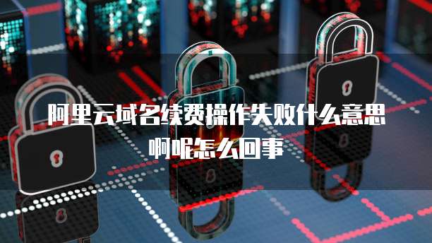 阿里云域名续费操作失败什么意思啊呢怎么回事