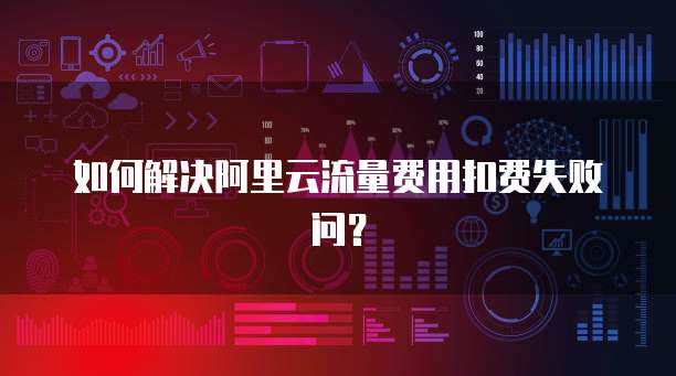 如何解决阿里云流量费用扣费失败问?