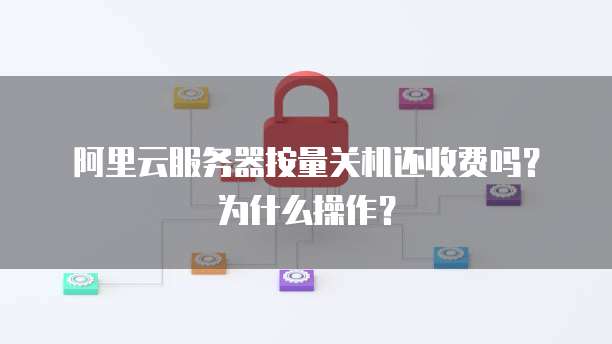 阿里云服务器按量关机还收费吗?为什么操作?