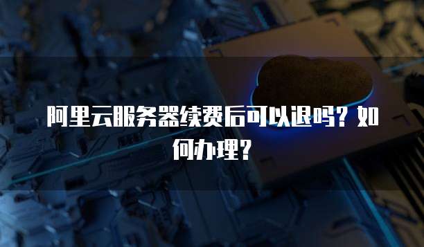 阿里云服务器续费后可以退吗?如何办理?