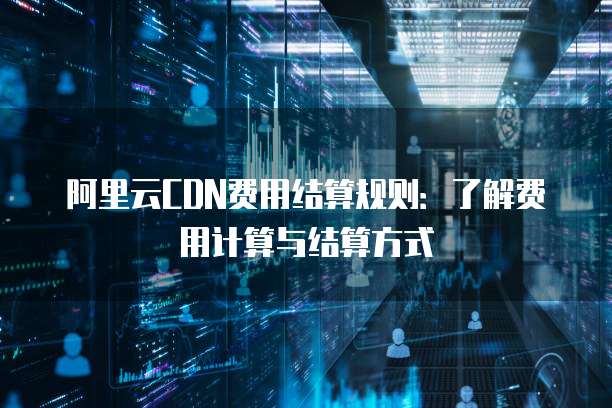阿里云CDN费用结算规则：了解费用计算与结算方式
