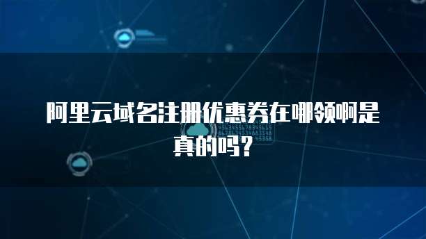 阿里云域名注册优惠券在哪领啊是真的吗？
