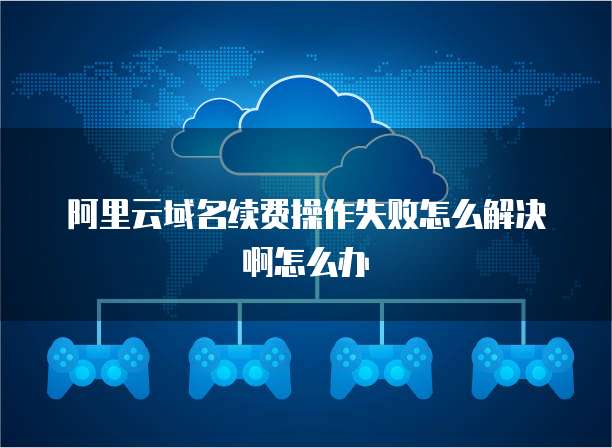 阿里云域名续费操作失败怎么解决啊怎么办