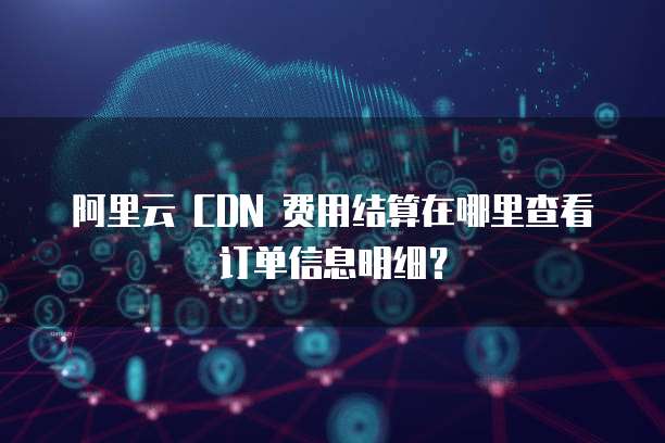 阿里云 CDN 费用结算在哪里查看订单信息明细?