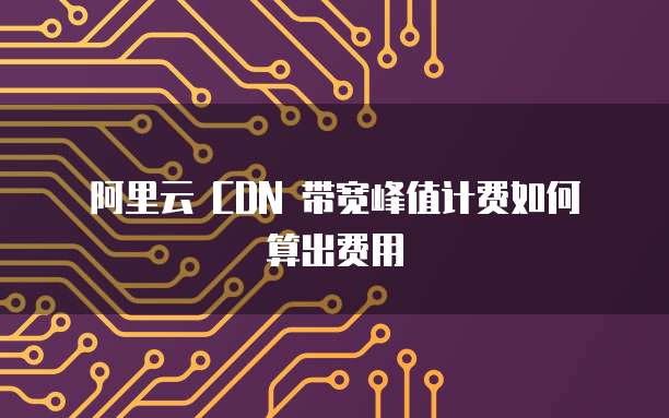 阿里云 CDN 带宽峰值计费如何算出费用
