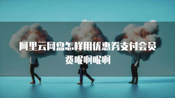 阿里云网盘怎样用优惠券支付会员费呢啊呢啊