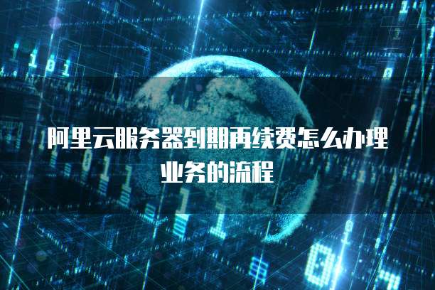 阿里云服务器到期再续费怎么办理业务的流程