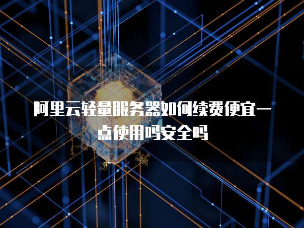 阿里云轻量服务器如何续费便宜一点使用吗安全吗