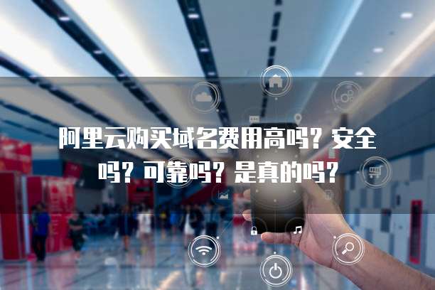 阿里云购买域名费用高吗?安全吗?可靠吗?是真的吗?
