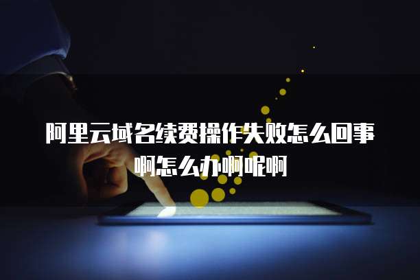 阿里云域名续费操作失败怎么回事啊怎么办啊呢啊