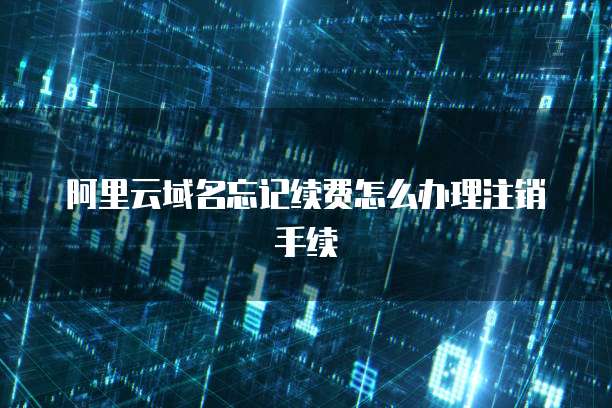 阿里云域名忘记续费怎么办理注销手续