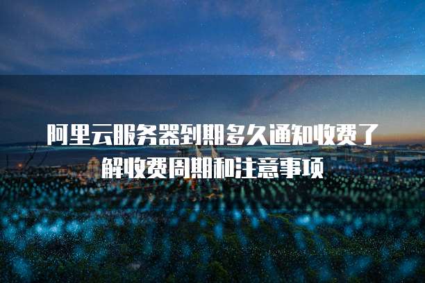 阿里云服务器到期多久通知收费了解收费周期和注意事项