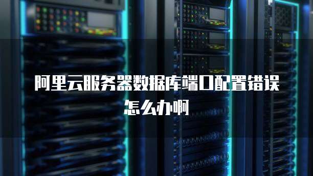 阿里云服务器数据库端口配置错误怎么办啊