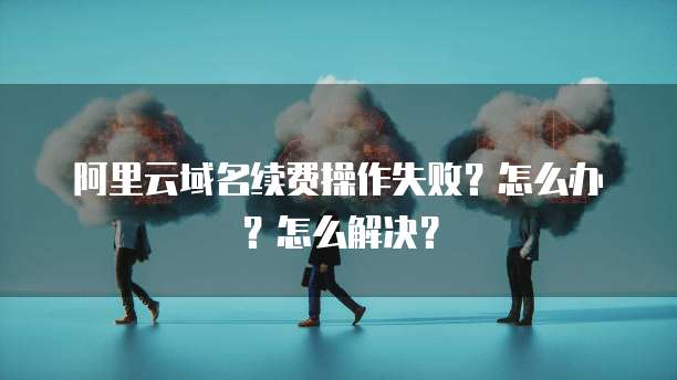 阿里云域名续费操作失败？怎么办？怎么解决？