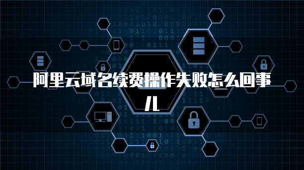 阿里云域名续费操作失败怎么回事儿
