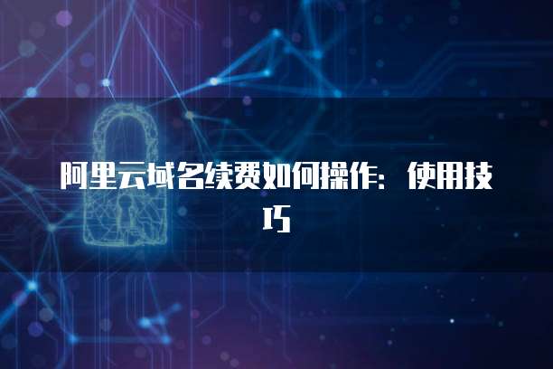 阿里云域名续费如何操作:使用技巧
