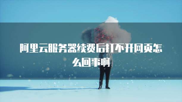 阿里云服务器续费后打不开网页怎么回事啊