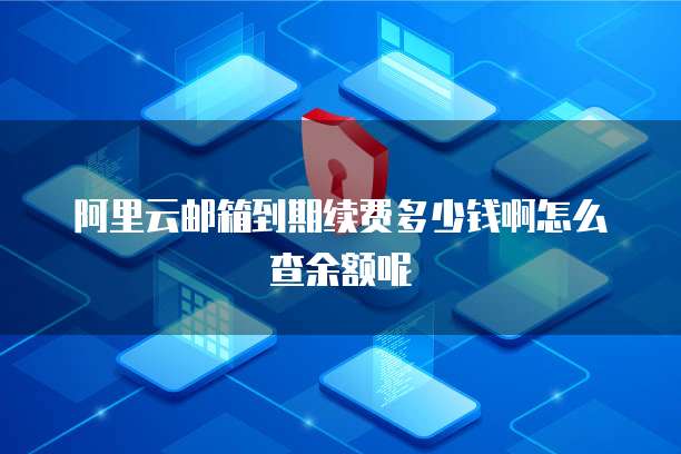 阿里云邮箱到期续费多少钱啊怎么查余额呢