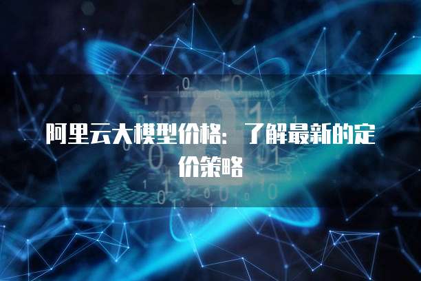 阿里云大模型价格:了解最新的定价策略