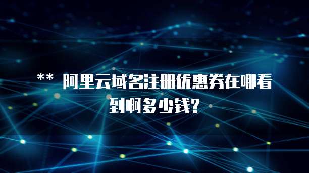 ** 阿里云域名注册优惠券在哪看到啊多少钱?