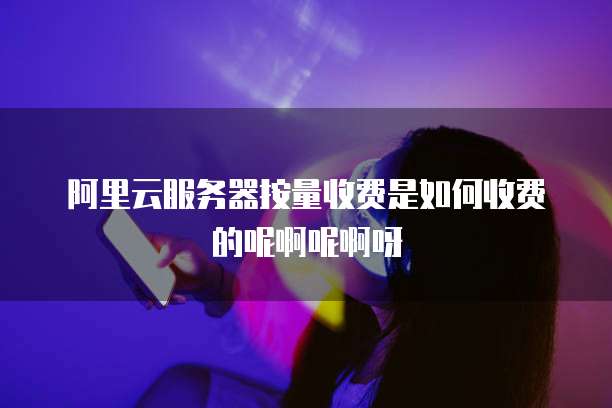阿里云服务器按量收费是如何收费的呢啊呢啊呀