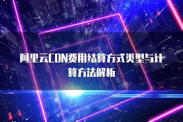阿里云CDN费用结算方式类型与计算方法解析