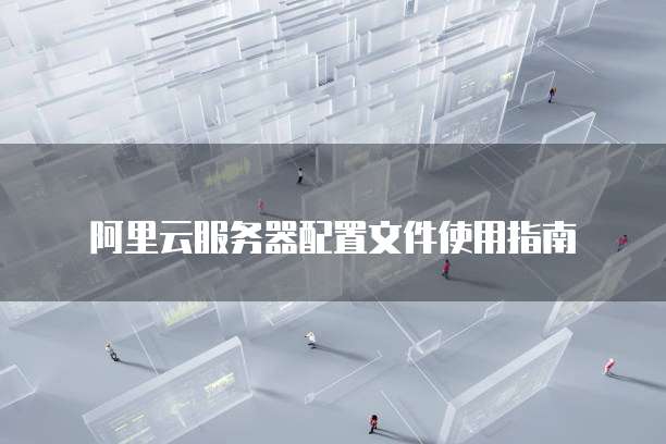 阿里云服务器配置文件使用指南
