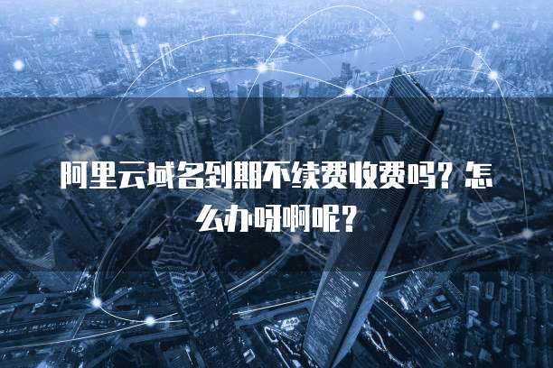 阿里云域名到期不续费收费吗?怎么办呀啊呢?