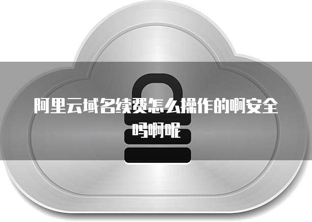 阿里云域名续费怎么操作的啊安全吗啊呢