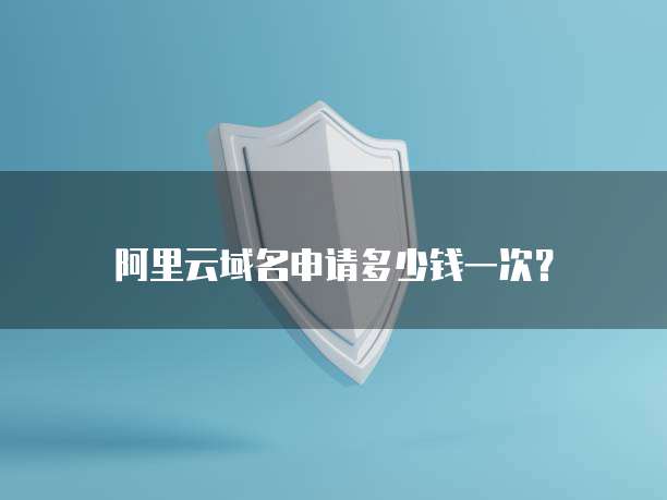 阿里云域名申请多少钱一次?