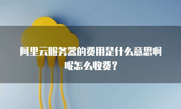 阿里云服务器的费用是什么意思啊呢怎么收费?