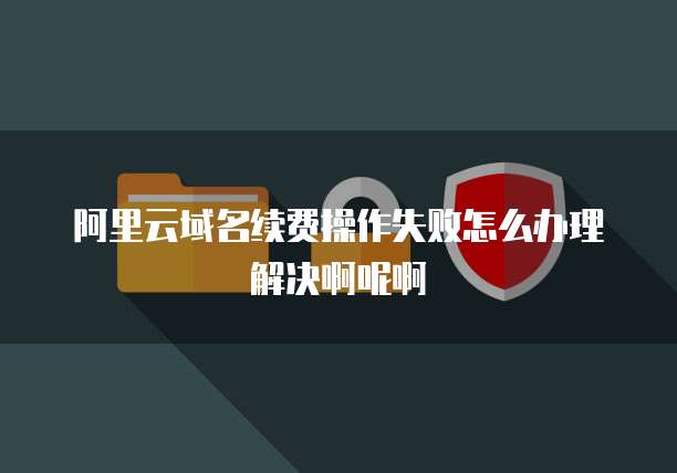 阿里云域名续费操作失败怎么办理解决啊呢啊