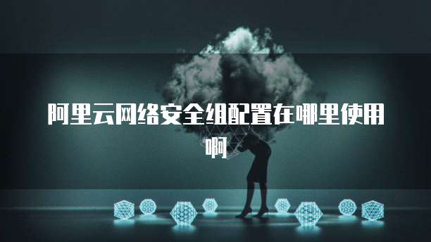 阿里云网络安全组配置在哪里使用啊