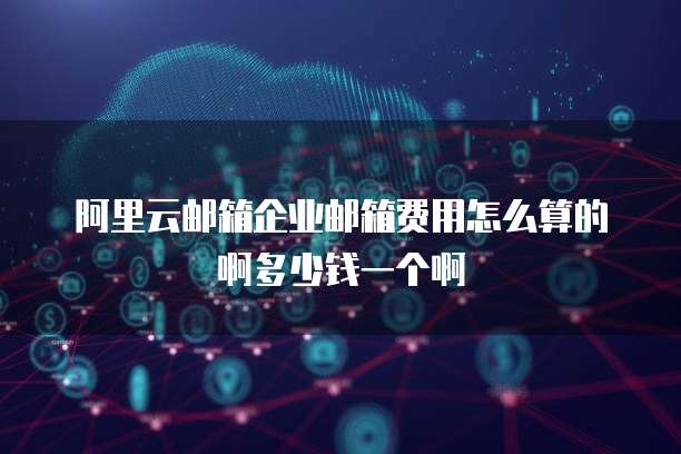 阿里云邮箱企业邮箱费用怎么算的啊多少钱一个啊