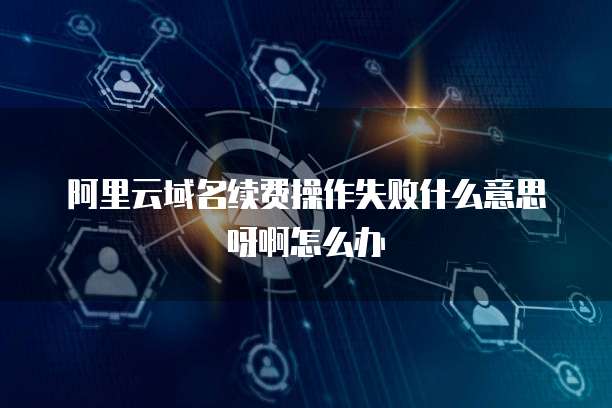 阿里云域名续费操作失败什么意思呀啊怎么办
